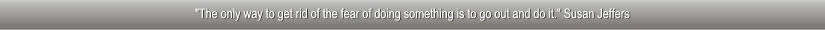 "The only way to get rid of the fear of doing something is to go out and do it." Susan Jeffers